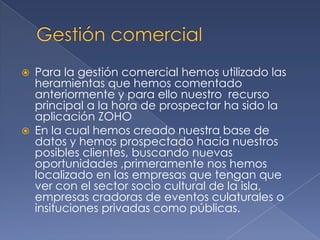 Gestión comercialPara la gestión comercial hemos utilizado las heramientas que hemos comentado anteriormente y para ello nuestro  recurso principal a la hora de prospectar ha sido la aplicación ZOHO En la cual hemos creado nuestra base de datos y hemos prospectado hacia nuestros posibles clientes, buscando nuevas oportunidades ,primeramente nos hemos localizado en las empresas que tengan que ver con el sector socio cultural de la isla, empresas cradoras de eventos culaturales o insituciones privadas como públicas.