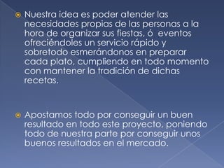 Nuestra idea es poder atender las necesidades propias de las personas a la hora de organizar sus fiestas, ó  eventos ofreciéndoles un servicio rápido y sobretodo esmerándonos en preparar cada plato, cumpliendo en todo momento con mantener la tradición de dichas recetas.  Apostamos todo por conseguir un buen resultado en todo este proyecto, poniendo todo de nuestra parte por conseguir unos buenos resultados en el mercado.