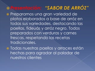 Presentación:“SABOR DE ARRÓZ”Preparamos una gran variedad de platos elaborados a base de arróz en todas sus variedades, destacando las paellas, fideuás y arróz negro. Todos preparados con verduras y carnes frescas, respetando las recetas tradicionales.Todas nuestras paellas y arroces están hechas para agradar al paladar de nuestros clientes