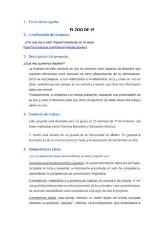 1. Título del proyecto.
EL ZOO DE 1º
2. Justificación del proyecto.
¿Por qué voy a usar Flipped Classroom en mi aula?
https://soundcloud.com/blanca-francisco/tarea1
3. Descripción del proyecto.
¿Qué reto queremos resolver?
La finalidad de este proyecto es que los alumnos sean capaces de descubrir que
aspectos diferencian unos animales de otros (dependiendo de su alimentación,
como se reproduzcan, si son vertebrados o invertebrados, etc.) y creen un zoo en
clase, centrándose por parejas en un animal y creando una ficha con información
sobre ese animal.
Posteriormente, si contamos con tiempo suficiente, realizarán una presentación de
su zoo y unas invitaciones para que otros compañeros de otras clases del colegio
visiten su zoo.
4. Contexto de trabajo.
Este proyecto está diseñado para un grupo de 20 alumnos de 1º de Primaria. Las
áreas implicadas serán Ciencias Naturales y Educación Artística.
El centro está situado en un pueblo de la Comunidad de Madrid. En general el
alumnado es de un nivel económico medio y la implicación de las familias es alta.
5. Competencias clave.
Las competencias clave desarrolladas en este proyecto son:
Competencia en comunicación lingüística: al buscar información sobre los animales,
completar la ficha y presentar la información encontrada al resto de compañeros,
desarrollarán la competencia en comunicación lingüística.
Competencia matemática y competencias básicas en ciencia y tecnología: al ser
una actividad relacionada con el conocimiento de los animales y sus características,
los alumnos desarrollarán esta competencia a lo largo de todo el proyecto.
Competencia digital: cada pareja realizará un poster digital del animal escogido
utilizando la aplicación “glogster”. Además, está competencia será desarrollada al
 