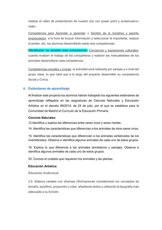 realizar el video de presentación de nuestro zoo con power point y screencast-o-
matic.
Competencia para Aprender a aprender y Sentido de la iniciativa y espíritu
emprendedor: a la hora de buscar información y seleccionar la importante, realizar
el póster, etc. los alumnos desarrollarán estas dos competencias.
(Modificado: he añadido esta competencia) Conciencia y expresiones culturales:
cuando evalúen el trabajo de los compañeros y realicen las manualidades de los
animales desarrollaran esta competencia.
Competencias sociales y cívicas: la actividad será realizada por parejas y a nivel del
grupo clase, lo que hará que a lo largo del proyecto desarrollen su competencia
Social y Cívica.
6. Estándares de aprendizaje
Al finalizar este proyecto los alumnos habrán trabajado los siguientes estándares de
aprendizaje reflejados en las asignaturas de Ciencias Naturales y Educación
Artística en el decreto 89/2014, de 24 de julio, por el que se establece para la
Comunidad de Madrid el Currículo de la Educación Primaria.
Ciencias Naturales:
12.Identifica y explica las diferencias entre seres vivos y seres inertes.
14. Identifica las características que diferencian a los animales de otros seres vivos.
15. Identifica las características que diferencian a los animales vertebrados de los
invertebrados. Observa e identifica algunos animales de cada uno de estos grupos.
16. Explica lo que diferencia a los animales domésticos y salvajes. Observa e
identifica algunos animales de cada uno de estos grupos.
20. Conoce el cuidado que requieren los animales y las plantas.
Educación Artística:
Educación Audiovisual
2.5. Elabora carteles con diversas informaciones considerando los conceptos de
tamaño, equilibrio, proporción y color, añadiendo textos y utilizando la tipografía más
adecuada a su función.
 