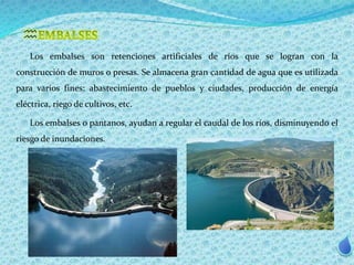  
Los embalses son retenciones artificiales de ríos que se logran con la 
construcción de muros o presas. Se almacena gran cantidad de agua que es utilizada 
para varios fines: abastecimiento de pueblos y ciudades, producción de energía 
eléctrica, riego de cultivos, etc. 
Los embalses o pantanos, ayudan a regular el caudal de los ríos, disminuyendo el 
riesgo de inundaciones. 
 
