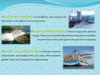  . En las fábricas, para el proceso de 
fabricación, en los talleres, en la construcción… 
 . Usamos el agua para producir 
energía eléctrica en centrales hidroeléctricas situadas en embalses. 
Se aprovecha la fuerza del agua de ríos para mover máquinas. 
 . El hombre construye 
embarcaciones para navegar mares, ríos y lagos. Ahora utilizamos 
grandes barcos para transportar las cargas pesadas. 
 