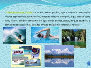 En los ríos, mares, piscinas, lagos y montañas. Practicamos 
muchos deportes: vela, submarinismo, windsurf, natación, waterpolo, esquí, patinaje sobre 
hielo, jockey… también disfrutamos del agua en las piscinas, playas, parques acuáticos, o 
admirando las aguas de ríos, cascadas, arroyos, olas del mar y montañas nevadas. 
 