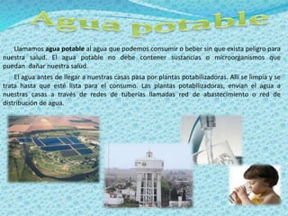 Llamamos agua potable al agua que podemos consumir o beber sin que exista peligro para 
nuestra salud. El agua potable no debe contener sustancias o microorganismos que 
puedan dañar nuestra salud. 
El agua antes de llegar a nuestras casas pasa por plantas potabilizadoras. Allí se limpia y se 
trata hasta que esté lista para el consumo. Las plantas potabilizadoras, envían el agua a 
nuestras casas a través de redes de tuberías llamadas red de abastecimiento o red de 
distribución de agua. 
 
