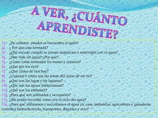 1) ¿En cuántos estados se encuentra el agua? 
2) ¿ Por que está formada? 
3) ¿Qué sucede cuándo se juntan sustancias o materiales con el agua? 
4) ¿Hay vida sin agua? ¿Por qué? 
5) ¿Cómo están formados los mares y océanos? 
6) ¿Qué son los ríos? 
7) ¿Qué clases de ríos hay? 
8) ¿Cuántas y cómo son las zonas del curso de un rio? 
9) ¿Qué son los lagos y las lagunas? 
10) ¿Qué son las aguas subterráneas? 
11) ¿Qué son los embalses? 
12) ¿Para qué son utilizados y necesarios? 
13) ¿Me podés recordar cómo era el ciclo del agua? 
14) ¿Para qué utilizamos y necesitamos el agua en, casa, industrias, agricultura y ganadería, 
centrales hidroeléctricas, transportes, deportes y ocio? 
 