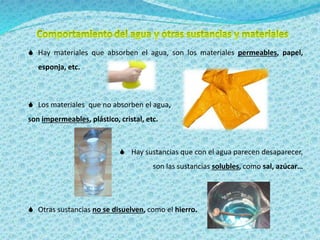  Hay materiales que absorben el agua, son los materiales permeables, papel, 
esponja, etc. 
 Los materiales que no absorben el agua, 
son impermeables, plástico, cristal, etc. 
 Hay sustancias que con el agua parecen desaparecer, 
son las sustancias solubles, como sal, azúcar… 
 Otras sustancias no se disuelven, como el hierro. 
 