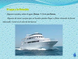 Algunos cuerpos, sobre el agua, flotan. Y Otros no flotan. 
Algunos de estos cuerpos que se hunden pueden llegar a flotar teniendo la forma 
adecuada. Como en el caso de los barcos. 
 