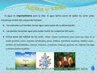 El agua es importantísima para la vida. El agua forma parte de todos los seres vivos. 
Constituye el 65% del cuerpo del hombre. 
 Los animales y el hombre toman agua como parte de su alimentación. 
 Las plantas necesitan agua para poder tomar las sustancias del suelo 
 Forma parte del hábitat de los seres vivos. Existen muchísimos seres vivos que viven en el 
medio acuático, como: animales vertebrados, peces, anfibios, mamíferos acuáticos, reptiles y aves… 
también de invertebrados, insectos, moluscos, crustáceos, medusas, gusanos, etc. Además hay algas 
y muchas plantas acuáticas. 
 