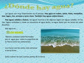 Las aguas son muy importantes en el paisaje. Hay agua en nubes, nieve, hielo, montañas, 
mar, lagos, ríos, arroyos y seres vivos. También hay aguas subterráneas. 
Hay aguas saladas y dulces, las aguas marinas y de algunos lagos son aguas saladas. En los 
ríos, lagos, embalses y nieve se encuentra el agua dulce, es agua dulce por no tener las sales 
disueltas. 
Hay agua en.... 
 
Mares y océanos están formados 
por el agua que cubre la superficie de 
la Tierra entre los continentes. 
Los mares son las zonas más cercanas 
a tierra firme. 
Estos cubren las tres cuartas partes de la tierra. 
 