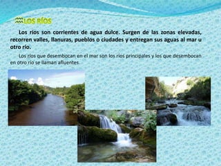  
Los ríos son corrientes de agua dulce. Surgen de las zonas elevadas, 
recorren valles, llanuras, pueblos o ciudades y entregan sus aguas al mar u 
otro río. 
Los ríos que desembocan en el mar son los ríos principales y los que desembocan 
en otro río se llaman afluentes. 
 