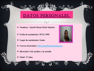 DATOS PERSONALES.
 Nombres: Janeth María Ortiz Sánchez
 Fecha de nacimiento: 29/12/ 1995
 Lugar de nacimiento: Guale
 Correo electrónico: Maryjanet95@hotmail.com
 Dirección: 9 de octubre y la estrella
 Edad: 17 años
 