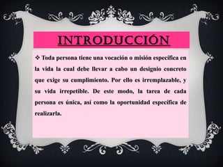 INTRODUCCIÓN
 Toda persona tiene una vocación o misión específica en
la vida la cual debe llevar a cabo un designio concreto
que exige su cumplimiento. Por ello es irremplazable, y
su vida irrepetible. De este modo, la tarea de cada
persona es única, así como la oportunidad específica de
realizarla.
 