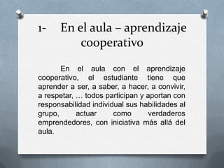 1- En el aula – aprendizaje
cooperativo
En el aula con el aprendizaje
cooperativo, el estudiante tiene que
aprender a ser, a saber, a hacer, a convivir,
a respetar, … todos participan y aportan con
responsabilidad individual sus habilidades al
grupo, actuar como verdaderos
emprendedores, con iniciativa más allá del
aula.
 