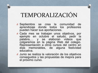 TEMPORALIZACIÓN
O Septiembre se crea la comunidad de
aprendizaje donde todos los profesores
pueden hacer sus aportaciones.
O Cada mes se trabajan unos objetivos, por
ejemplo en octubre el saludo, pedir la
palabra,… y se elaboran videos que
colgaremos en la página Web del colegio.
Representación a otros cursos del centro en
días memorables, de alguna festividad
educativa.
O Junio se realiza la valoración de los objetivos
conseguidos y las propuestas de mejora para
el próximo curso.
 