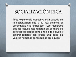 SOCIALIZACIÓN RICA
Toda experiencia educativa está basada en
la socialización que a su vez potencia el
aprendizaje y lo enriquece. Los recuerdos
que los estudiantes tendrán en el futuro de
este tipo de clases donde han sido activos y
emprendedores, les crean una serie de
valores humanos conseguidos en equipo.
 