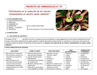 “Contribuimos en la reducción de los efectos 
contaminantes en nuestro medio ambiente” 
1. DATOS INFORMATIVOS 
1.1. INSTITUCION EDUCATIVA : 
1.2. DIRECTOR : 
1.3. SUBDIRECTOR : 
1.4. PROFESORA : Victoria Consuelo Cañari Bazán 
1.5. GRADO Y SECCION : 3° 
1.6. DURACION : Del 22 de Setiembre al 21 de Octubre del 2014 
2. PLANIFICACION 
2.1 SITUACION DE CONTEXTO 
En nuestra I.E N°………………. del distrito de Ate, se observa que los estudiantes arrojan desperdicios en los distintos ambientes del local 
escolar, provocando contaminación al medio ambiente, también descuidan las áreas verdes, lo cual afecta a la salud; por este motivo los 
docentes, padres de familia y estudiantes deciden elaborar el “proyecto de reducción de los efectos contaminantes en nuestro medio 
ambiente” 
2.2 PRE PLANIFICACION DEL DOCENTE 
¿QUÉ HARÉ? ¿CÓMO LO HARÉ? ¿PARA QUÉ HARÉ? ¿QUÉ 
NECESITAREMOS? 
¿QUIÉNES NOS 
AYUDARÁN? 
· Que conozcan la interacción 
entre los seres vivientes y su 
importancia en el equilibrio 
ecológico. 
· Que contribuyan con el 
incremento de áreas verdes 
como una forma de reducir 
contaminantes y fomentar la 
responsabilidad de su cuidado 
personalizado. 
· Narrando experiencias y 
observaciones realizadas. 
· Leyendo diversos textos. 
· Representando 
gráficamente los problemas 
de contaminación, 
· Mediante investigaciones y 
exposiciones. 
· Observando y participando 
en las campañas de cuidado 
· Aprendan a reciclar, 
reutilizar, reducir 
· Valoren. 
· Diferencien. 
· Preparen. 
· Expongan. 
· Mejoren su calidad de vida. 
· Conserven nuestro medio 
ambiente y su salud. 
· Incrementen y cuiden las 
· Proyector 
· Videos 
· Láminas 
· Papelotes 
· Plumones 
· Textos 
· Colores 
· Cartulinas 
· Papeles 
· Goma 
· Los padres de 
familia 
· El Director 
· El Subdirector 
· Profesores de aula 
· Profesores de 
Educación Física, 
de innovación e 
inglés. 
· Las brigadas 
PROYECTO DE APRENDIZAJE N° 07 
 