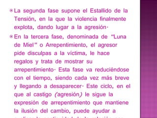 La segunda fase supone el Estallido de la Tensión, en la que la violencia finalmente explota, dando lugar a la agresión. En la tercera fase, denominada de “Luna de Miel” o Arrepentimiento, el agresor pide disculpas a la víctima, le hace regalos y trata de mostrar su arrepentimiento. Esta fase va reduciéndose con el tiempo, siendo cada vez más breve y llegando a desaparecer. Este ciclo, en el que al castigo (agresión) le sigue la expresión de arrepentimiento que mantiene la ilusión del cambio, puede ayudar a explicar la continuidad de la relación por parte de la mujer en los primeros momentos de la misma. 