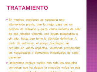 TRATAMIENTO En muchas ocasiones es necesaria una intervención previa, que la mujer pase por un período de reflexión y quizá varios intentos de salir de esa relación violenta, con ayuda terapéutica o sin ella, hasta que tome la decisión definitiva. A partir de entonces, el apoyo psicológico se centrará en varios aspectos, valorando previamente las necesidades y demandas individuales de cada paciente. Deberemos evaluar cuáles han sido las secuelas concretas que ha dejado la situación vivida en esa persona, y graduarlas para establecer un orden para el tratamiento. 