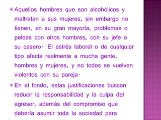 Aquellos hombres que son alcohólicos y maltratan a sus mujeres, sin embargo no tienen, en su gran mayoría, problemas o peleas con otros hombres, con su jefe o su casero.  El estrés laboral o de cualquier tipo afecta realmente a mucha gente, hombres y mujeres, y no todos se vuelven violentos con su pareja.   En el fondo, estas justificaciones buscan reducir la responsabilidad y la culpa del agresor, además del compromiso que debería asumir toda la sociedad para prevenir y luchar contra este problema. 