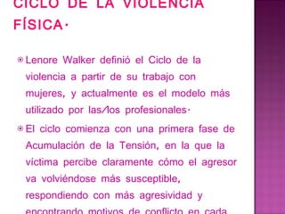 CICLO DE LA VIOLENCIA FÍSICA. Lenore Walker definió el Ciclo de la violencia a partir de su trabajo con mujeres, y actualmente es el modelo más utilizado por las/los profesionales. El ciclo comienza con una primera fase de Acumulación de la Tensión, en la que la víctima percibe claramente cómo el agresor va volviéndose más susceptible, respondiendo con más agresividad y encontrando motivos de conflicto en cada situación. 