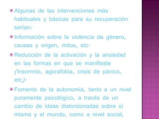 Algunas de las intervenciones más habituales y básicas para su recuperación serían: Información sobre la violencia de género, causas y origen, mitos, etc. Reducción de la activación y la ansiedad en las formas en que se manifieste (insomnio, agorafobia, crisis de pánico, etc). Fomento de la autonomía, tanto a un nivel puramente psicológico, a través de un cambio de ideas distorsionadas sobre sí misma y el mundo, como a nivel social, económico, etc, orientándola en la búsqueda de empleo, recuperando apoyos sociales y familiares,… 
