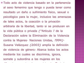 Todo acto de violencia basado en la pertenencia al sexo femenino que tenga o pueda tener como resultado un daño o sufrimiento físico, sexual o psicológico para la mujer, inclusive las amenazas de tales actos, la coacción o la privación arbitraria de la libertad, tanto si se producen en la vida pública o privada (“Artículo 1 de la Declaración sobre la Eliminación de la Violencia contra la Mujeres. Naciones Unidas, 1994). Susana Velázquez (2003) amplía la definición de violencia de género: Abarca todos los actos mediante los cuales se discrimina, ignora, somete y subordina a las mujeres en los diferentes aspectos de su existencia. Es todo ataque material y simbólico que afecta su libertad, dignidad, seguridad, intimidad e integridad moral y/o física. 
