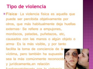 Tipo de violencia Física . La violencia física es aquella que puede ser percibida objetivamente por otros, que más habitualmente deja huellas externas. Se refiere a empujones, mordiscos, patadas, puñetazos, etc, causados con las manos o algún objeto o arma. Es la más visible, y por tanto facilita la toma de conciencia de la víctima, pero también ha supuesto que sea la más comúnmente reconocida social y jurídicamente,en relación fundamentalmente con la violencia psicológica. 