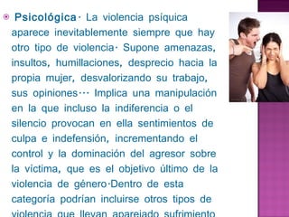  Psicológica . La violencia psíquica aparece inevitablemente siempre que hay otro tipo de violencia. Supone amenazas, insultos, humillaciones, desprecio hacia la propia mujer, desvalorizando su trabajo, sus opiniones... Implica una manipulación en la que incluso la indiferencia o el silencio provocan en ella sentimientos de culpa e indefensión, incrementando el control y la dominación del agresor sobre la víctima, que es el objetivo último de la violencia de género.Dentro de esta categoría podrían incluirse otros tipos de violencia que llevan aparejado sufrimiento psicológico para la víctima, y utilizan las coacciones, amenazas y manipulaciones para lograr sus fines. 