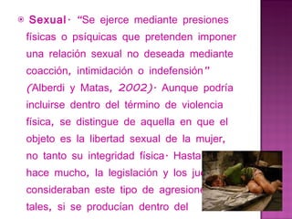   Sexual . “Se ejerce mediante presiones físicas o psíquicas que pretenden imponer una relación sexual no deseada mediante coacción, intimidación o indefensión” (Alberdi y Matas, 2002). Aunque podría incluirse dentro del término de violencia física, se distingue de aquella en que el objeto es la libertad sexual de la mujer, no tanto su integridad física. Hasta no hace mucho, la legislación y los jueces no consideraban este tipo de agresiones como tales, si se producían dentro del matrimonio. 