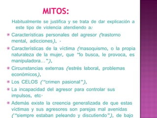 MITOS: Habitualmente se justifica y se trata de dar explicación a este tipo de violencia atendiendo a: Características personales del agresor (trastorno mental, adicciones), ·   Características de la víctima (masoquismo, o la propia naturaleza de la mujer, que “lo busca, le provoca, es manipuladora…”), Circunstancias externas (estrés laboral, problemas económicos), Los CELOS (“crimen pasional”), La incapacidad del agresor para controlar sus impulsos, etc. Además existe la creencia generalizada de que estas víctimas y sus agresores son parejas mal avenidas (“siempre estaban peleando y discutiendo”), de bajo nivel sociocultural y económico, inmigrantes… Es decir, diferentes a “nosotros”, por lo que “estamos a salvo”. 