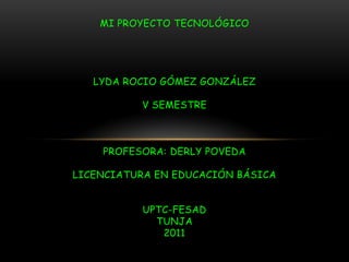 MI PROYECTO TECNOLÓGICOLYDA ROCIO GÓMEZ GONZÁLEZV SEMESTREPROFESORA: DERLY POVEDALICENCIATURA EN EDUCACIÓN BÁSICAUPTC-FESADTUNJA2011 