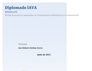 Diplomado IAVA
MODULO IV
Diseño de proyectos soportados en Tecnología de la informaciony la comunicación
Junio de 2013
Presenta
Jose Roberto Esteban Garcia
 