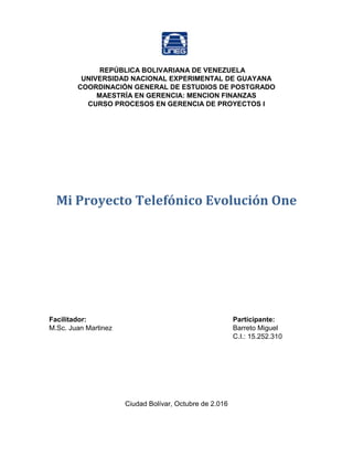 REPÚBLICA BOLIVARIANA DE VENEZUELA
UNIVERSIDAD NACIONAL EXPERIMENTAL DE GUAYANA
COORDINACIÓN GENERAL DE ESTUDIOS DE POSTGRADO
MAESTRÍA EN GERENCIA: MENCION FINANZAS
CURSO PROCESOS EN GERENCIA DE PROYECTOS I
Mi Proyecto Telefónico Evolución One
Facilitador: Participante:
M.Sc. Juan Martinez Barreto Miguel
C.I.: 15.252.310
Ciudad Bolívar, Octubre de 2.016
 