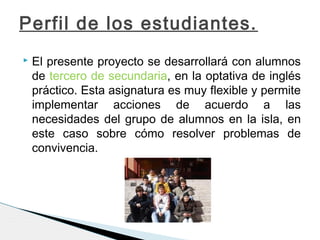  El presente proyecto se desarrollará con alumnos
de tercero de secundaria, en la optativa de inglés
práctico. Esta asignatura es muy flexible y permite
implementar acciones de acuerdo a las
necesidades del grupo de alumnos en la isla, en
este caso sobre cómo resolver problemas de
convivencia.
Perfil de los estudiantes.
 