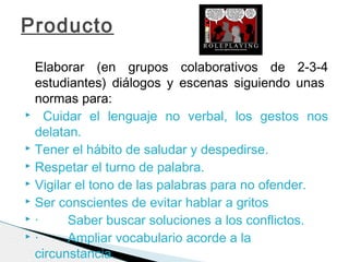 Elaborar (en grupos colaborativos de 2-3-4
estudiantes) diálogos y escenas siguiendo unas 
normas para:
 Cuidar el lenguaje no verbal, los gestos nos
delatan.
 Tener el hábito de saludar y despedirse.
 Respetar el turno de palabra.
 Vigilar el tono de las palabras para no ofender.
 Ser conscientes de evitar hablar a gritos
 ·        Saber buscar soluciones a los conflictos.
 ·        Ampliar vocabulario acorde a la
circunstancia.
Producto
 