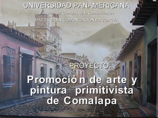 Promoción de arte y pintura  primitivista de Comalapa PROYECTO: UNIVERSIDAD   PANAMERICANA Facultad de  Ciencias de la Comunicación MAESTRIA EN COMUNICACIÓN EDUCATIVA 