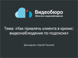 Тема: «Как привлечь клиента в кризис:
видеонаблюдение по подписке»
Докладчик: Сергей Тачалов
 