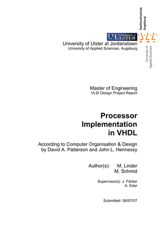 University of Ulster at Jordanstown
             University of Applied Sciences, Augsburg




                         Master of Engineering
                          VLSI Design Project Report




                         Processor
                    Implementation
                           in VHDL
According to Computer Organisation & Design
 by David A. Patterson and John L. Hennessy


                        Author(s):       M. Linder
                                        M. Schmid

                              Supervisor(s): J. Färber
                                               A. Eder



                                 Submitted: 06/07/07
 