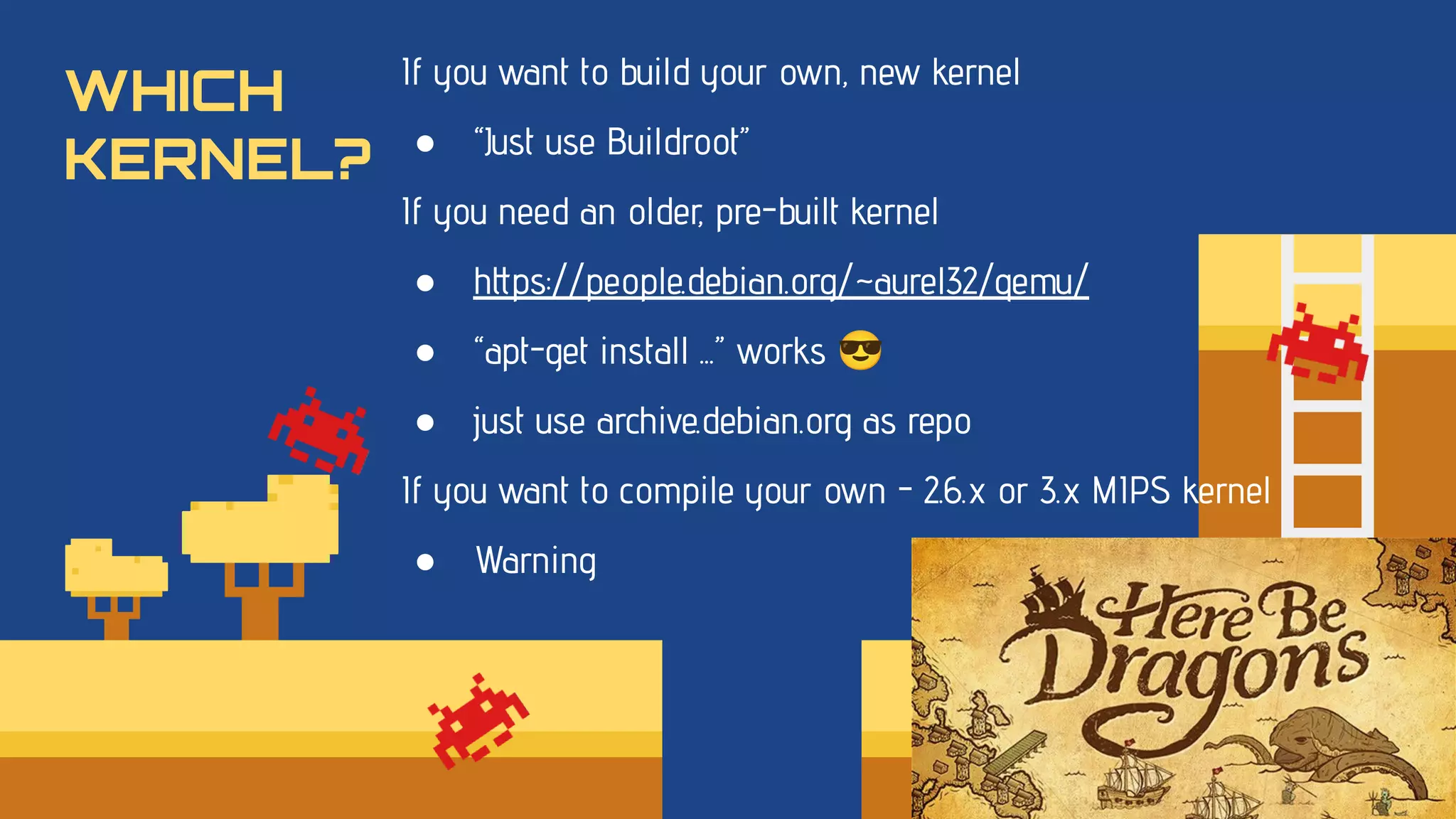 WHICH
KERNEL?
If you want to build your own, new kernel
● “Just use Buildroot”
If you need an older, pre-built kernel
● https://people.debian.org/~aurel32/qemu/
● “apt-get install ...” works 😎
● just use archive.debian.org as repo
If you want to compile your own - 2.6.x or 3.x MIPS kernel
● Warning
 