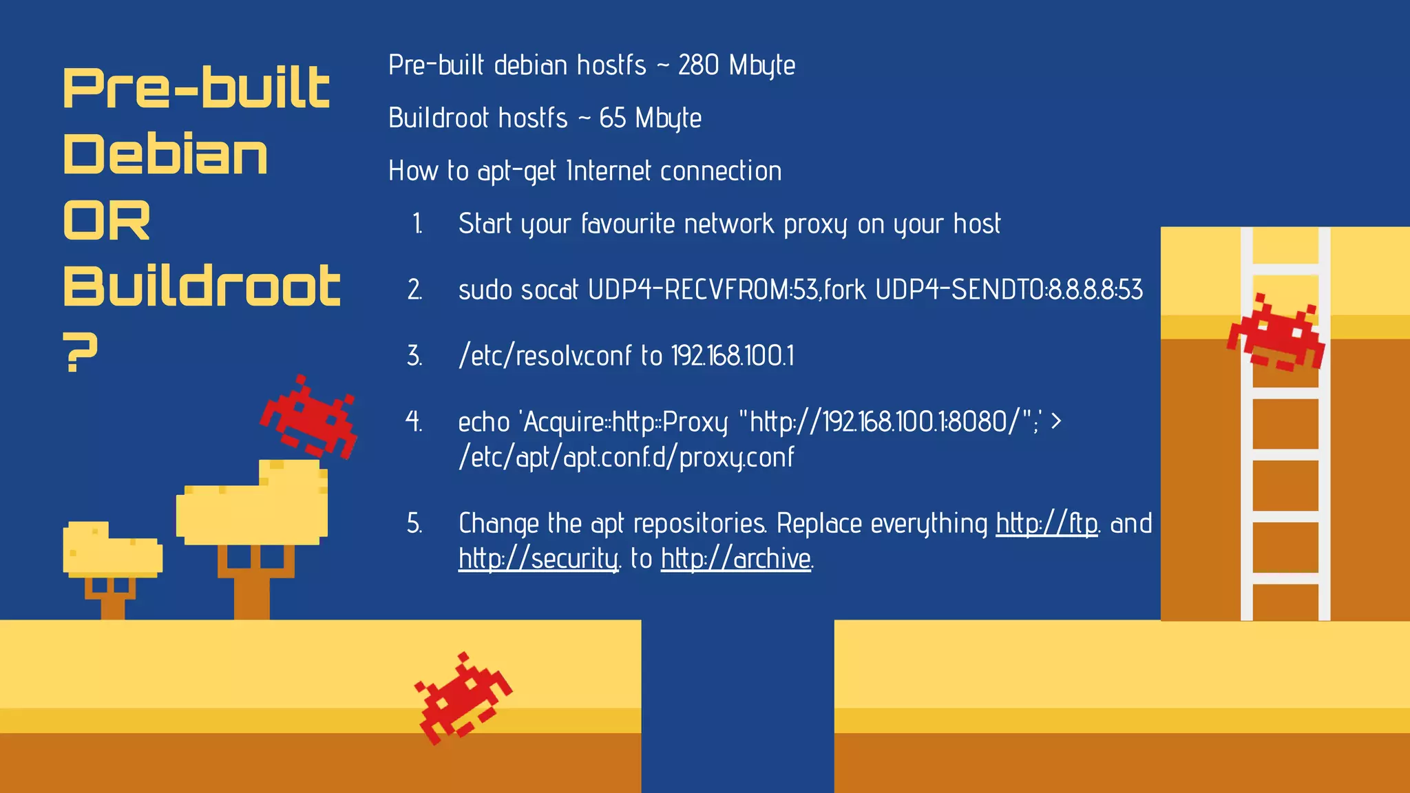 Pre-built
Debian
OR
Buildroot
?
Pre-built debian hostfs ~ 280 Mbyte
Buildroot hostfs ~ 65 Mbyte
How to apt-get Internet connection
1. Start your favourite network proxy on your host
2. sudo socat UDP4-RECVFROM:53,fork UDP4-SENDTO:8.8.8.8:53
3. /etc/resolv.conf to 192.168.100.1
4. echo 'Acquire::http::Proxy "http://192.168.100.1:8080/";' >
/etc/apt/apt.conf.d/proxy.conf
5. Change the apt repositories. Replace everything http://ftp. and
http://security. to http://archive.
 