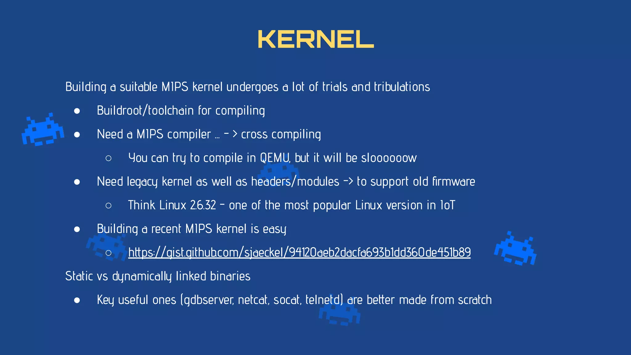 Building a suitable MIPS kernel undergoes a lot of trials and tribulations
● Buildroot/toolchain for compiling
● Need a MIPS compiler ... - > cross compiling
○ You can try to compile in QEMU, but it will be sloooooow
● Need legacy kernel as well as headers/modules -> to support old ﬁrmware
○ Think Linux 2.6.32 - one of the most popular Linux version in IoT
● Building a recent MIPS kernel is easy
○ https://gist.github.com/sjaeckel/94120aeb2dacfa693b1dd360de451b89
Static vs dynamically linked binaries
● Key useful ones (gdbserver, netcat, socat, telnetd) are better made from scratch
KERNEL
 