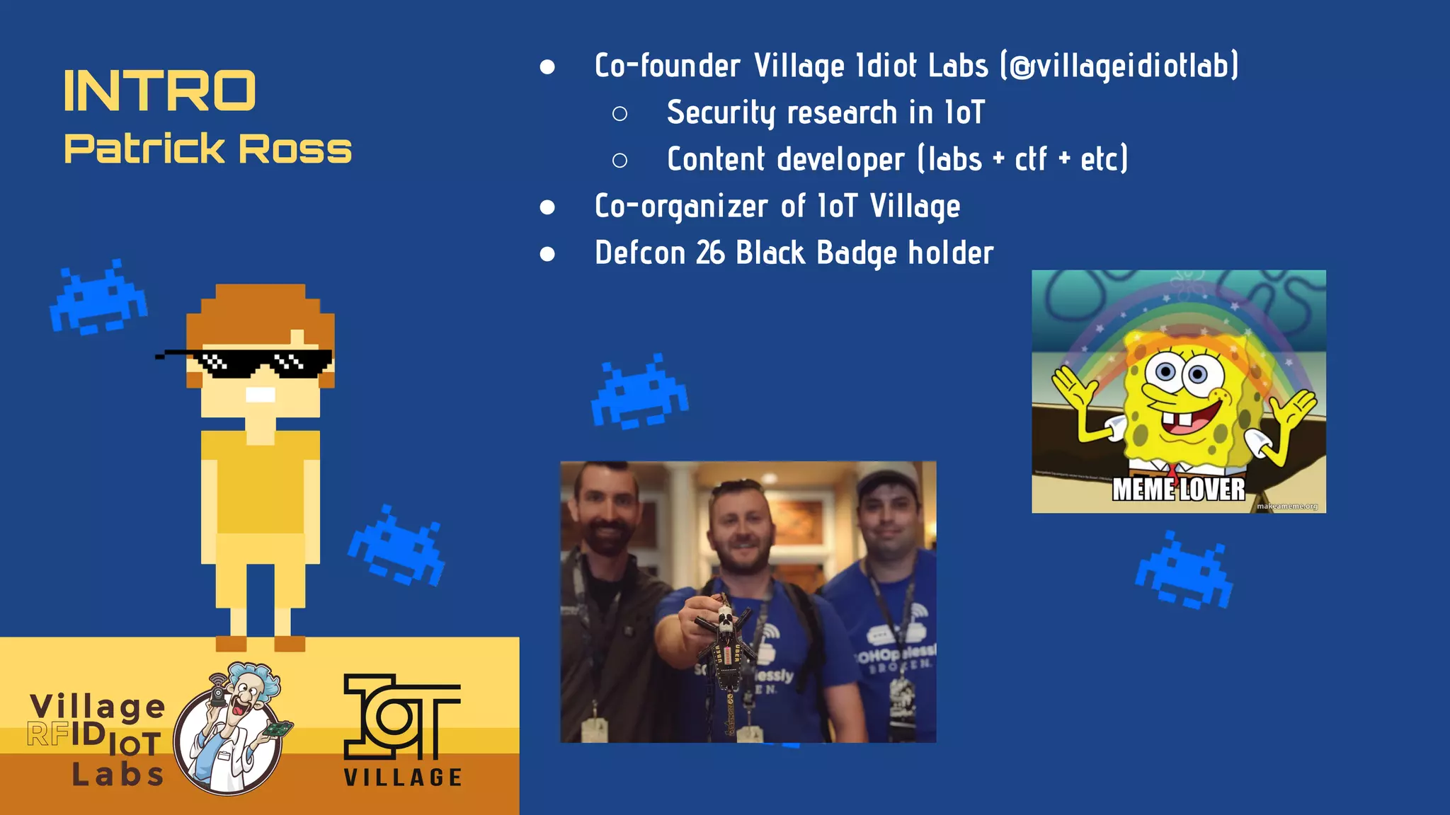 INTRO
Patrick Ross
● Co-founder Village Idiot Labs (@villageidiotlab)
○ Security research in IoT
○ Content developer (labs + ctf + etc)
● Co-organizer of IoT Village
● Defcon 26 Black Badge holder
 