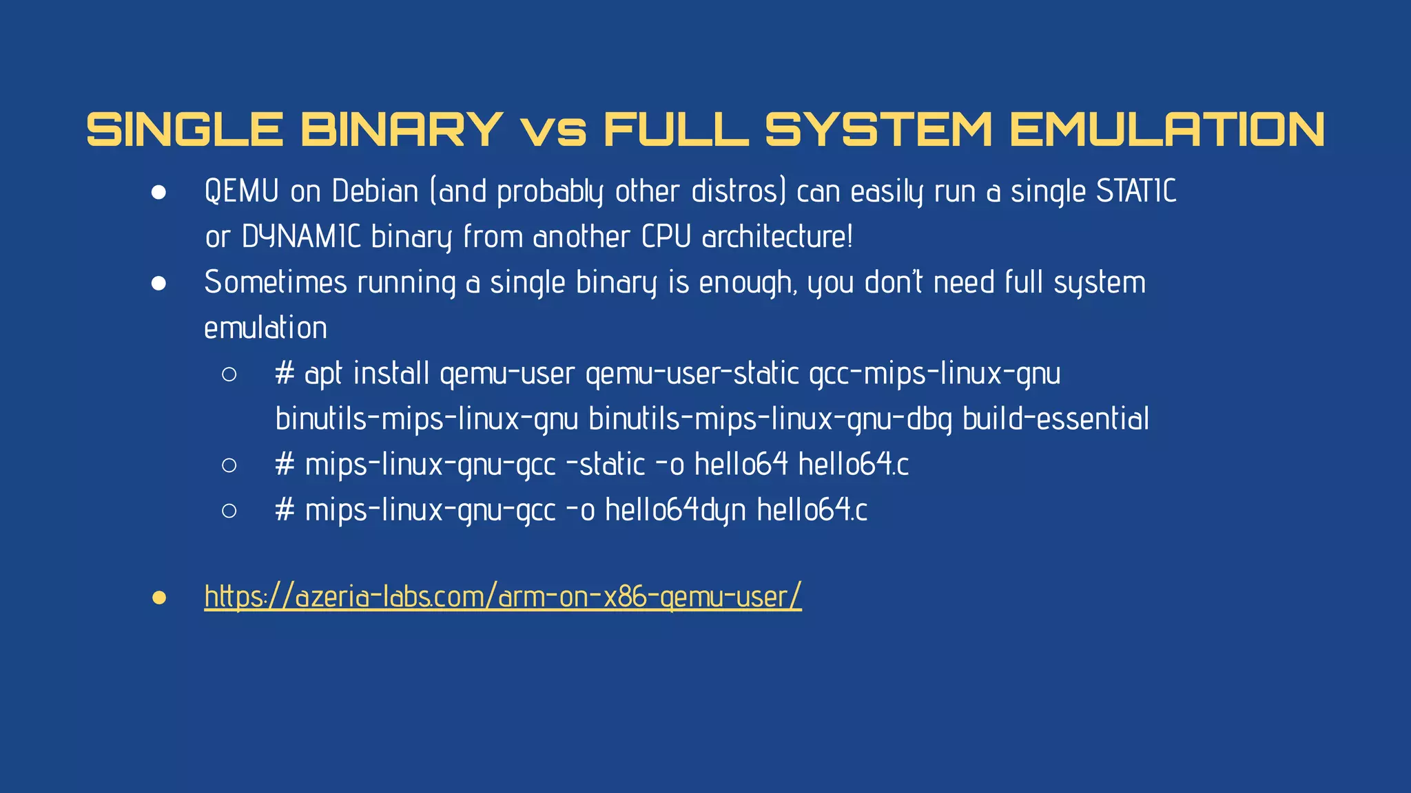 ● QEMU on Debian (and probably other distros) can easily run a single STATIC
or DYNAMIC binary from another CPU architecture!
● Sometimes running a single binary is enough, you don’t need full system
emulation
○ # apt install qemu-user qemu-user-static gcc-mips-linux-gnu
binutils-mips-linux-gnu binutils-mips-linux-gnu-dbg build-essential
○ # mips-linux-gnu-gcc -static -o hello64 hello64.c
○ # mips-linux-gnu-gcc -o hello64dyn hello64.c
● https://azeria-labs.com/arm-on-x86-qemu-user/
SINGLE BINARY vs FULL SYSTEM EMULATION
 