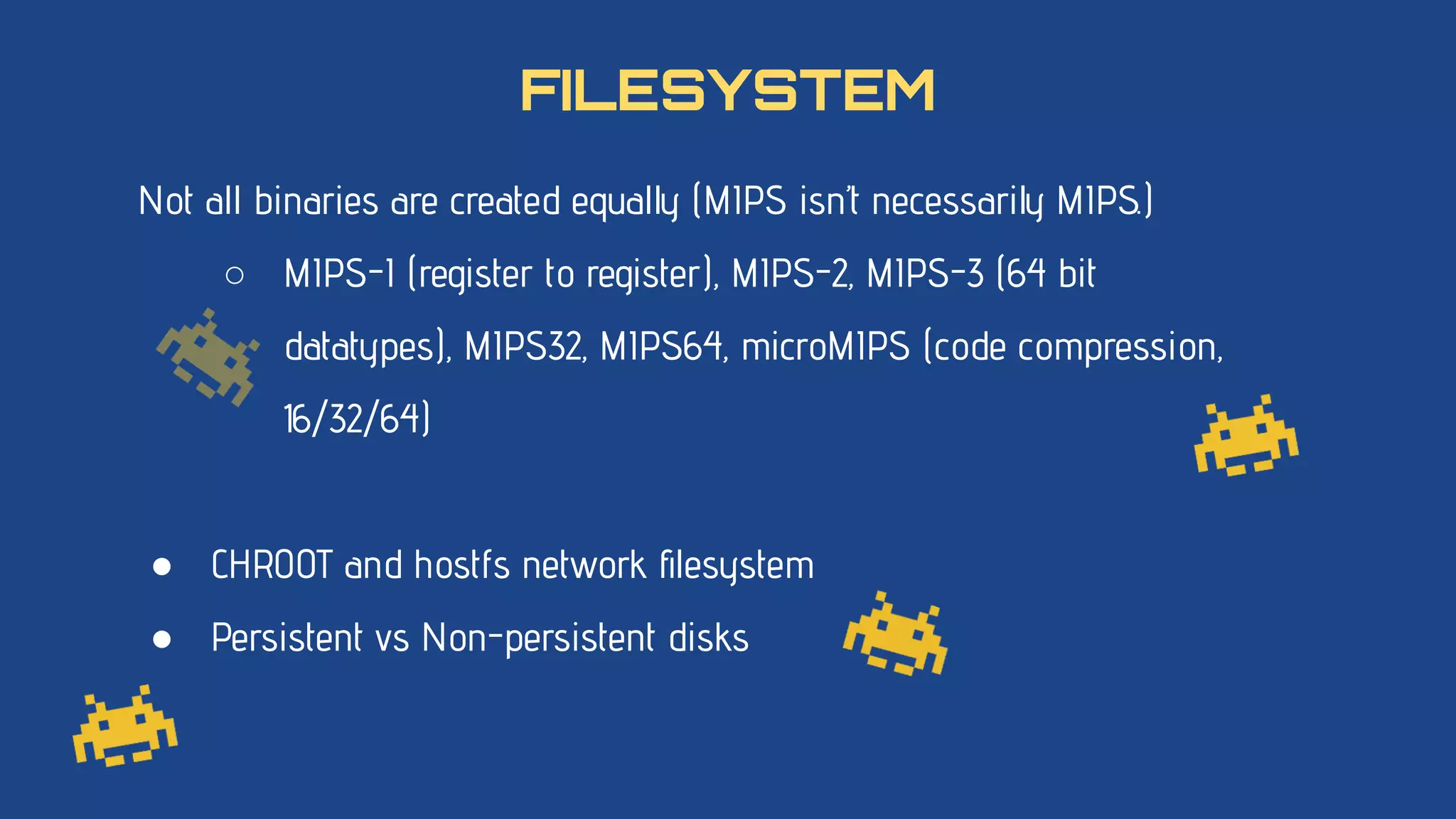 Not all binaries are created equally (MIPS isn’t necessarily MIPS.)
○ MIPS-I (register to register), MIPS-2, MIPS-3 (64 bit
datatypes), MIPS32, MIPS64, microMIPS (code compression,
16/32/64)
● CHROOT and hostfs network ﬁlesystem
● Persistent vs Non-persistent disks
FILESYSTEM
 