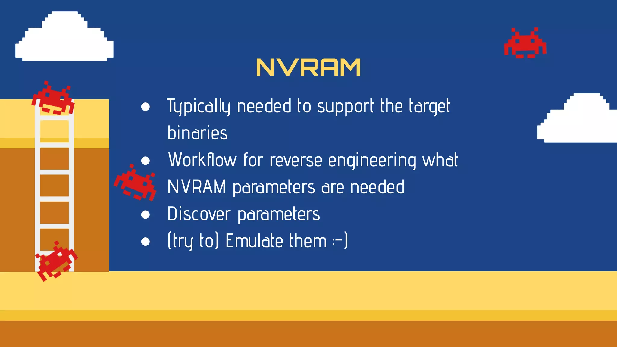 ● Typically needed to support the target
binaries
● Workﬂow for reverse engineering what
NVRAM parameters are needed
● Discover parameters
● (try to) Emulate them :-)
NVRAM
 