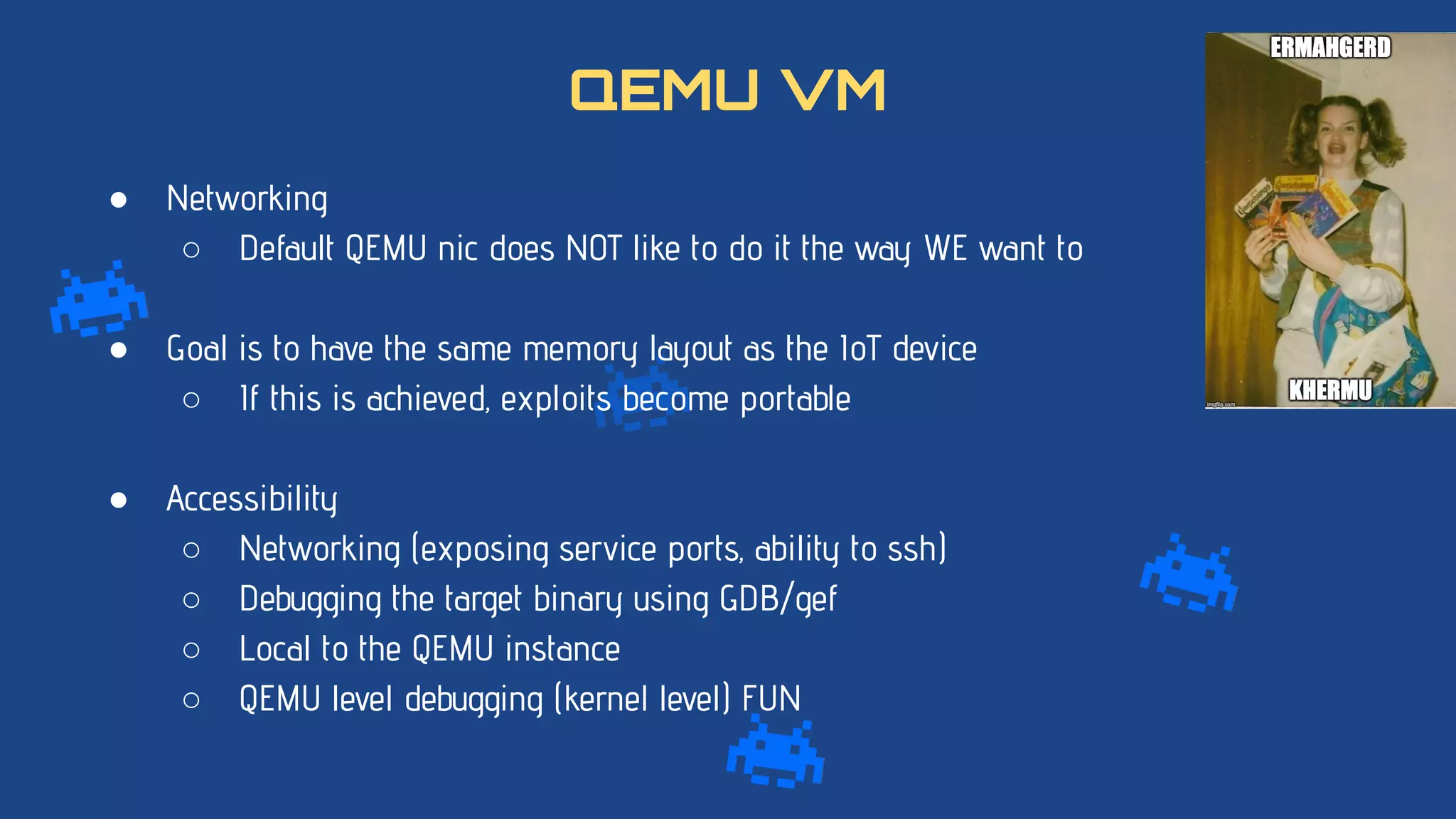 ● Networking
○ Default QEMU nic does NOT like to do it the way WE want to
● Goal is to have the same memory layout as the IoT device
○ If this is achieved, exploits become portable
● Accessibility
○ Networking (exposing service ports, ability to ssh)
○ Debugging the target binary using GDB/gef
○ Local to the QEMU instance
○ QEMU level debugging (kernel level) FUN
QEMU VM
 