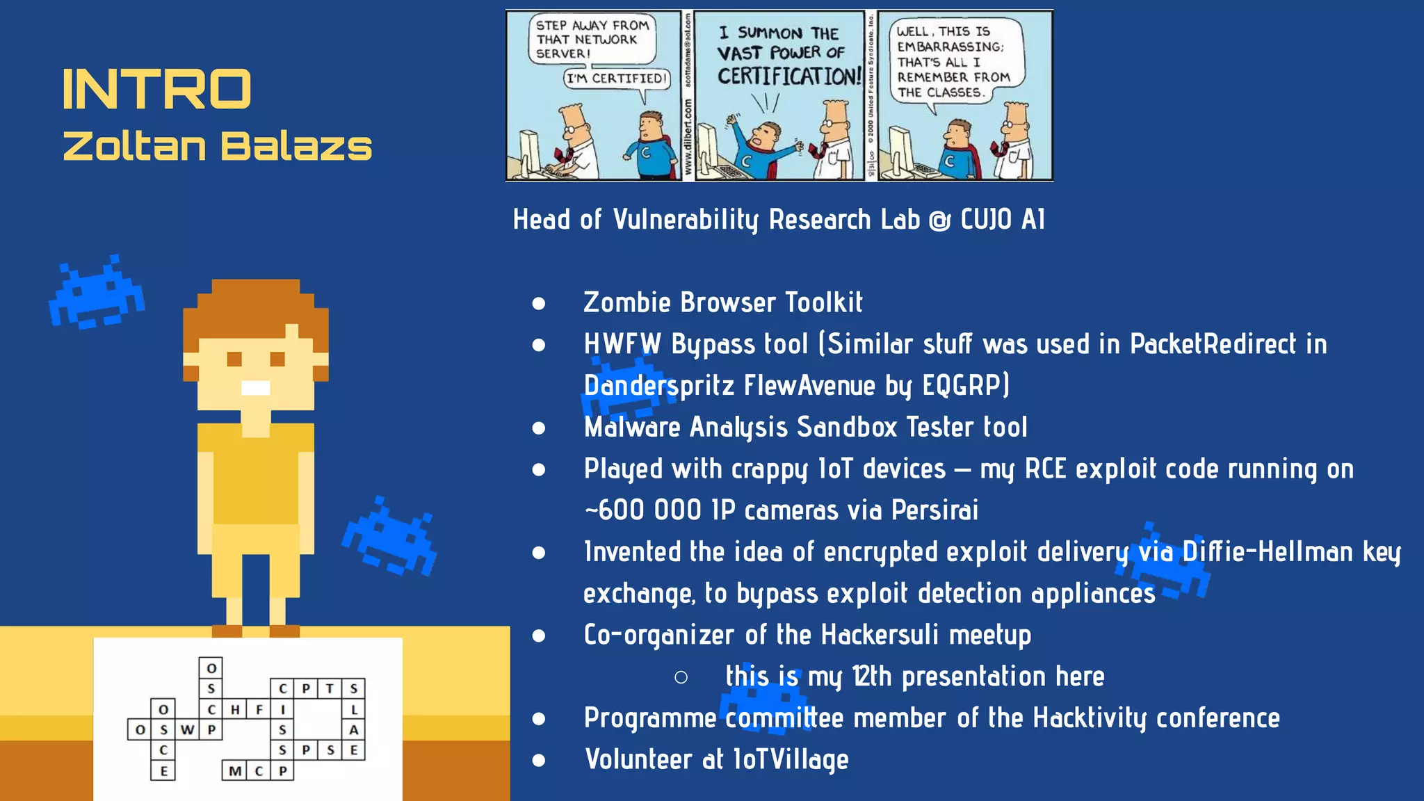 INTRO
Zoltan Balazs
Head of Vulnerability Research Lab @ CUJO AI
● Zombie Browser Toolkit
● HWFW Bypass tool (Similar stuﬀ was used in PacketRedirect in
Danderspritz FlewAvenue by EQGRP)
● Malware Analysis Sandbox Tester tool
● Played with crappy IoT devices – my RCE exploit code running on
~600 000 IP cameras via Persirai
● Invented the idea of encrypted exploit delivery via Diﬀie-Hellman key
exchange, to bypass exploit detection appliances
● Co-organizer of the Hackersuli meetup
○ this is my 12th presentation here
● Programme committee member of the Hacktivity conference
● Volunteer at IoTVillage
 