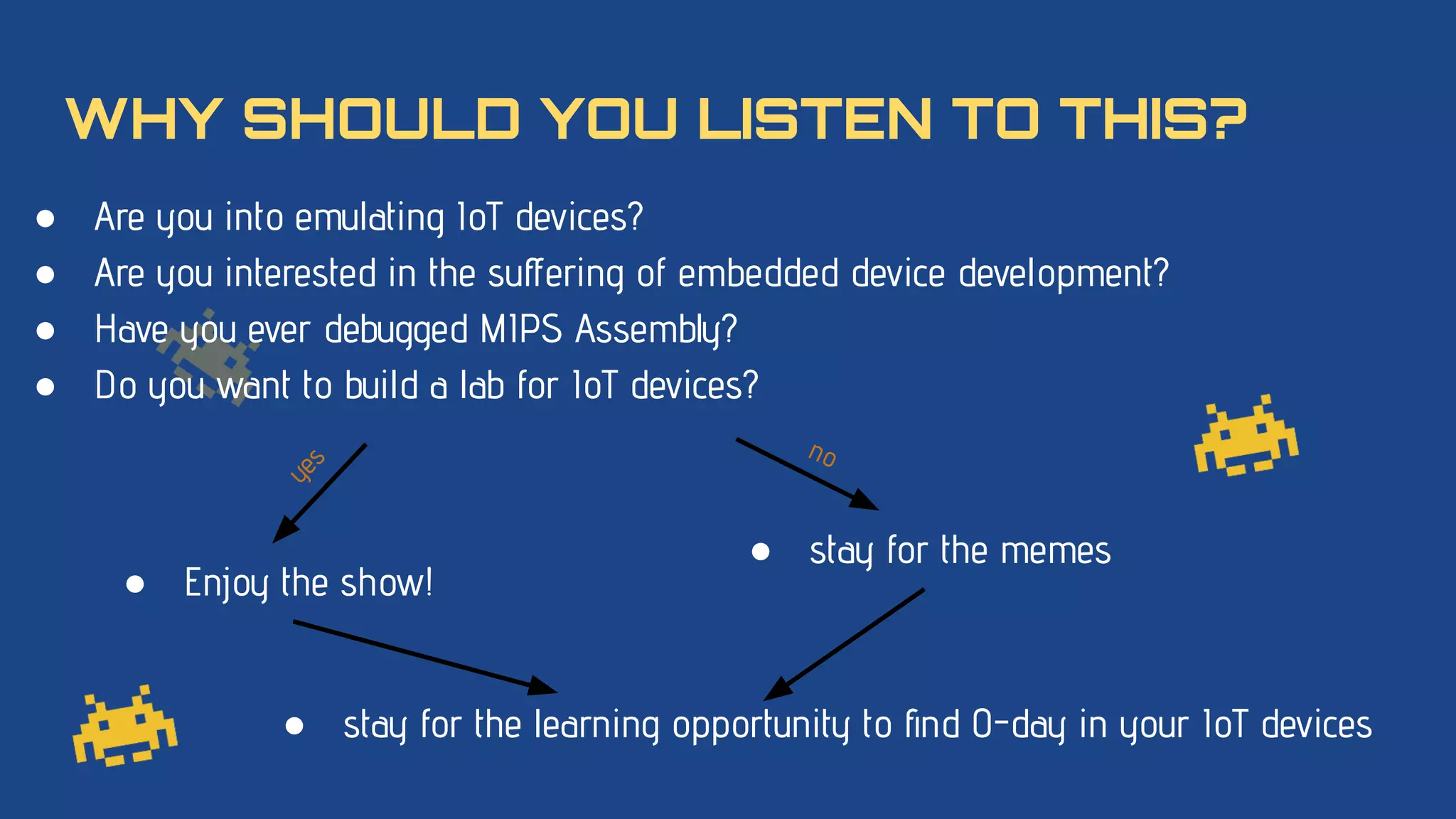 WHY SHOULD YOU LISTEN TO THIS?
● Are you into emulating IoT devices?
● Are you interested in the suﬀering of embedded device development?
● Have you ever debugged MIPS Assembly?
● Do you want to build a lab for IoT devices?
● stay for the memes
● Enjoy the show!
y
e
s
no
● stay for the learning opportunity to ﬁnd 0-day in your IoT devices
 