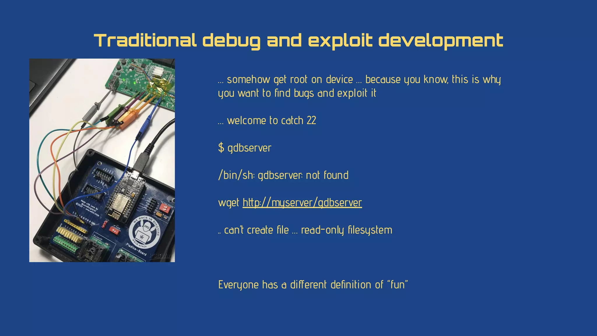 … somehow get root on device … because you know, this is why
you want to ﬁnd bugs and exploit it
… welcome to catch 22
$ gdbserver
/bin/sh: gdbserver: not found
wget http://myserver/gdbserver
.. can’t create ﬁle … read-only ﬁlesystem
Everyone has a diﬀerent deﬁnition of “fun”
Traditional debug and exploit development
 
